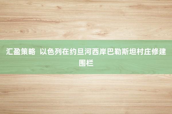 汇盈策略  以色列在约旦河西岸巴勒斯坦村庄修建围栏