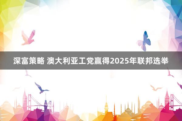 深富策略 澳大利亚工党赢得2025年联邦选举