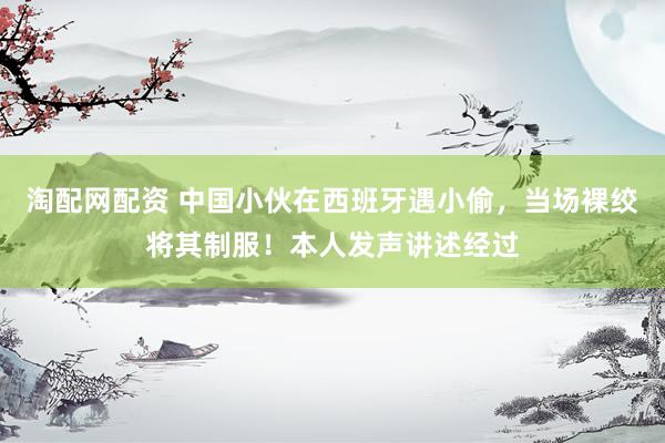 淘配网配资 中国小伙在西班牙遇小偷，当场裸绞将其制服！本人发声讲述经过