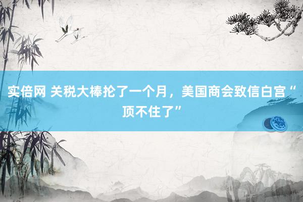 实倍网 关税大棒抡了一个月，美国商会致信白宫“顶不住了”