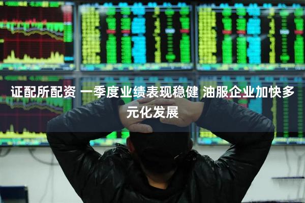 证配所配资 一季度业绩表现稳健 油服企业加快多元化发展