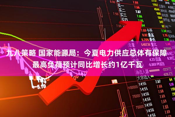 九八策略 国家能源局：今夏电力供应总体有保障 最高负荷预计同比增长约1亿千瓦