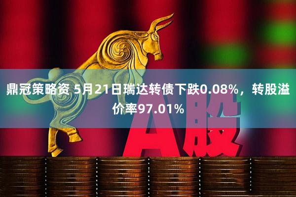 鼎冠策略资 5月21日瑞达转债下跌0.08%，转股溢价率97.01%