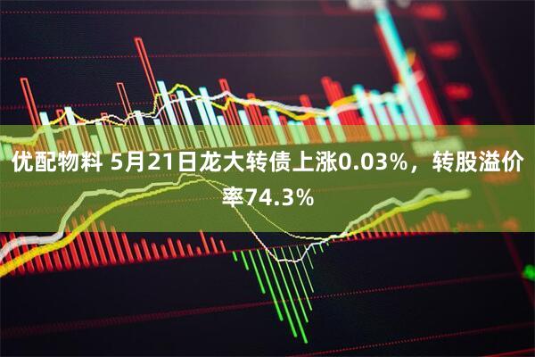 优配物料 5月21日龙大转债上涨0.03%，转股溢价率74.3%