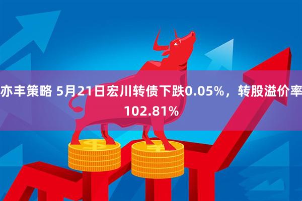 亦丰策略 5月21日宏川转债下跌0.05%，转股溢价率102.81%