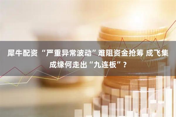 犀牛配资 “严重异常波动”难阻资金抢筹 成飞集成缘何走出“九连板”？