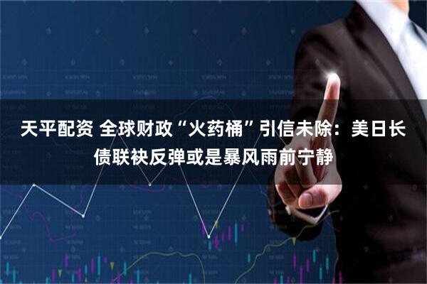 天平配资 全球财政“火药桶”引信未除：美日长债联袂反弹或是暴风雨前宁静