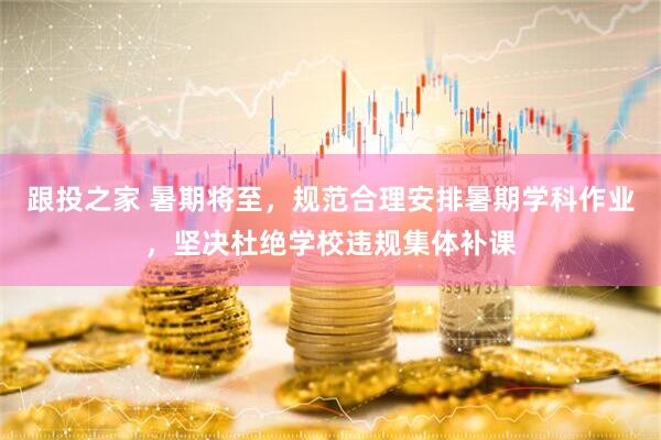 跟投之家 暑期将至，规范合理安排暑期学科作业，坚决杜绝学校违规集体补课