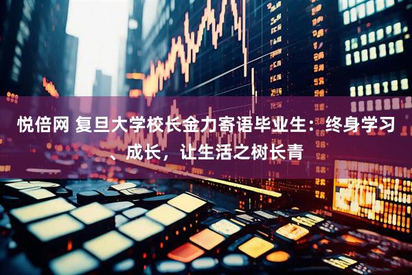 悦倍网 复旦大学校长金力寄语毕业生：终身学习、成长，让生活之树长青