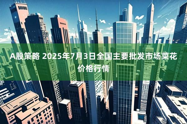 A股策略 2025年7月3日全国主要批发市场菜花价格行情