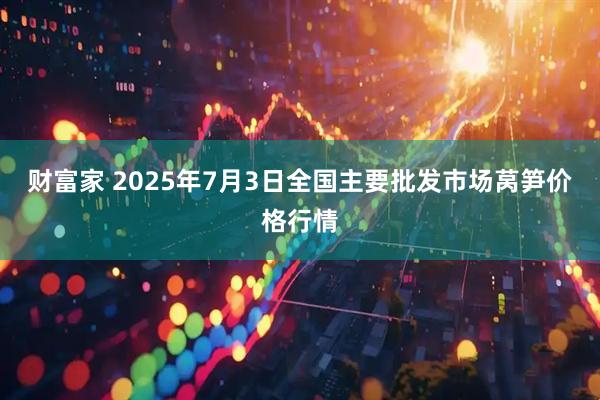 财富家 2025年7月3日全国主要批发市场莴笋价格行情