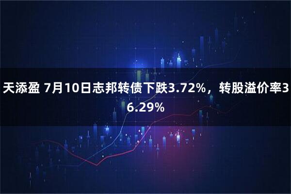 天添盈 7月10日志邦转债下跌3.72%，转股溢价率36.29%
