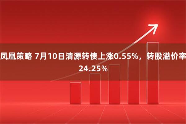 凤凰策略 7月10日清源转债上涨0.55%，转股溢价率24.25%