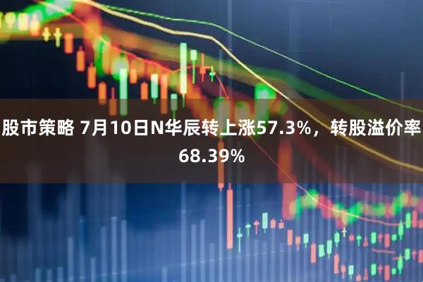 股市策略 7月10日N华辰转上涨57.3%，转股溢价率68.39%