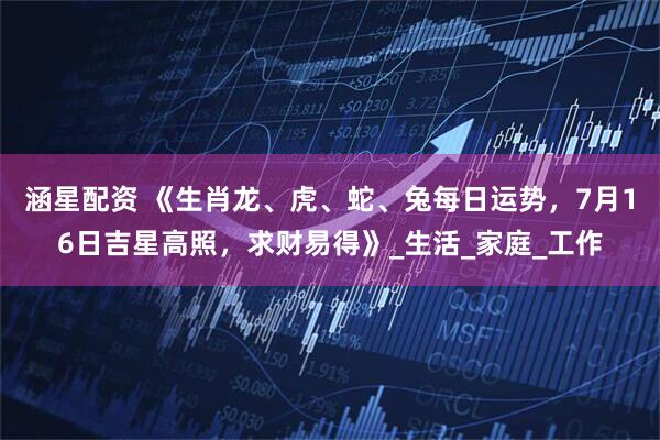 涵星配资 《生肖龙、虎、蛇、兔每日运势，7月16日吉星高照，求财易得》_生活_家庭_工作