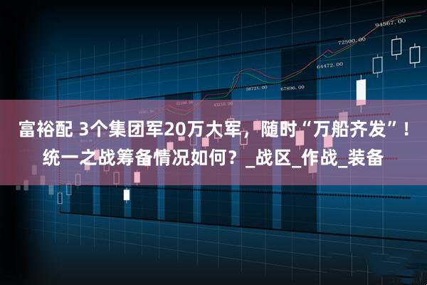 富裕配 3个集团军20万大军，随时“万船齐发”！统一之战筹备情况如何？_战区_作战_装备