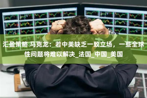 汇盈策略 马克龙：若中美缺乏一致立场，一些全球性问题将难以解决_法国_中国_美国