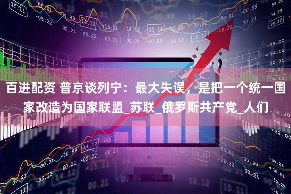百进配资 普京谈列宁：最大失误，是把一个统一国家改造为国家联盟_苏联_俄罗斯共产党_人们