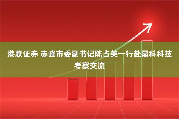 港联证券 赤峰市委副书记陈占英一行赴晶科科技考察交流