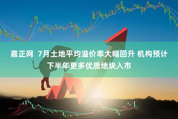 嘉正网  7月土地平均溢价率大幅回升 机构预计下半年更多优质地块入市