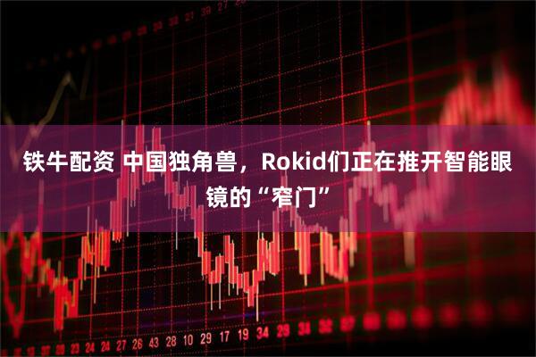 铁牛配资 中国独角兽，Rokid们正在推开智能眼镜的“窄门”