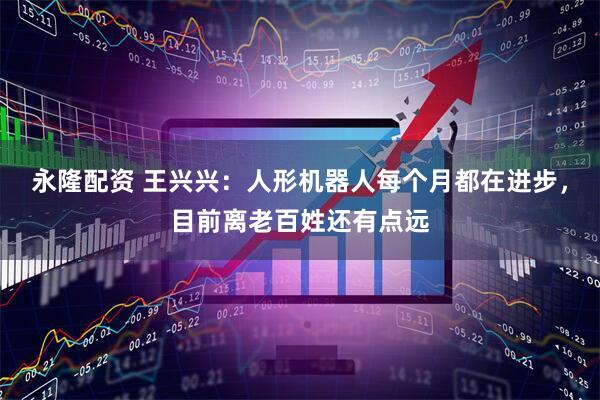 永隆配资 王兴兴：人形机器人每个月都在进步，目前离老百姓还有点远