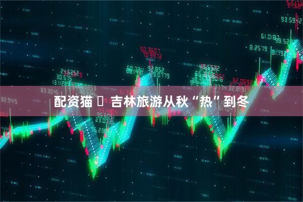 配资猫 ​吉林旅游从秋“热”到冬