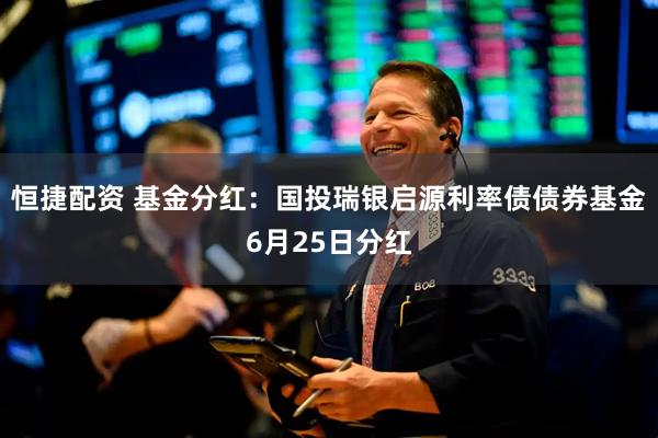 恒捷配资 基金分红：国投瑞银启源利率债债券基金6月25日分红