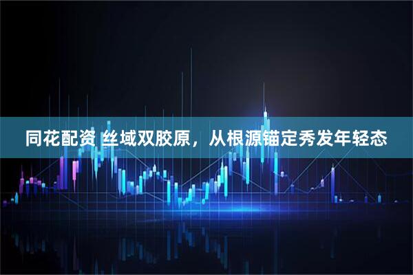同花配资 丝域双胶原,从根源锚定秀发年轻态