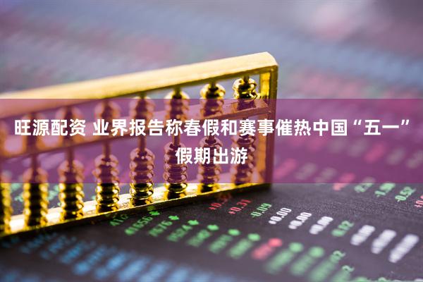 旺源配资 业界报告称春假和赛事催热中国“五一”假期出游