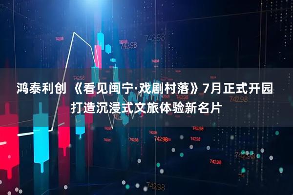 鸿泰利创 《看见闽宁·戏剧村落》7月正式开园 打造沉浸式文旅体验新名片