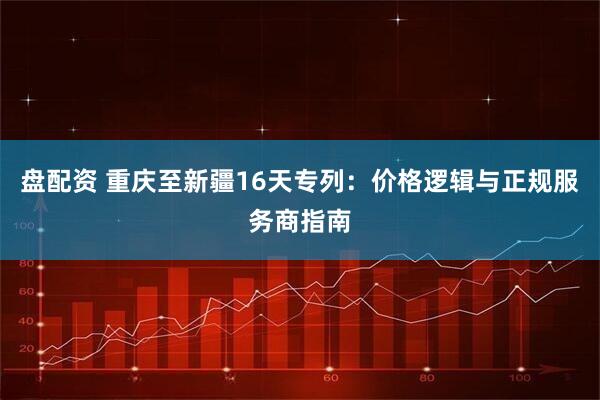 盘配资 重庆至新疆16天专列：价格逻辑与正规服务商指南