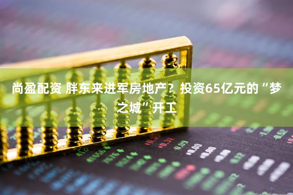 尚盈配资 胖东来进军房地产？投资65亿元的“梦之城”开工